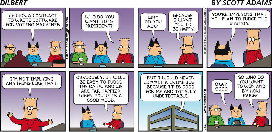 Boss: We won a contract to write software for voting machines. Dilbert: Who do you want to be president? Boss: Why do you ask? Dilbert: Because I want you to be happy. Boss: You're implying that you plan to fudge the system. Dilbert: I'm not implying anything like that. Obviously, it will be easy to fudge the data, and we are far happier when you're in a good mood. But I would never commit a crime just because it is good for ma and totally undetectable. Boss: Okay, good. Dilbert: So who do you want to win and by how much?